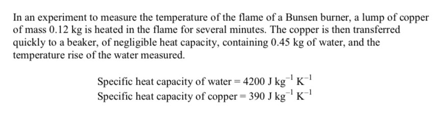 <p>When the lump of copper entered the water, some of the water was turned to steam</p><p></p><p>The specific latent heat of vaporisation of steam is 2.25MJ kg^-1 what further measurement would need to be made to calculate the energy used to produce the steam</p><p></p><p>Without further calculation describe how this further measurement should be used to obtain a more accurate value of the flame temperature</p>