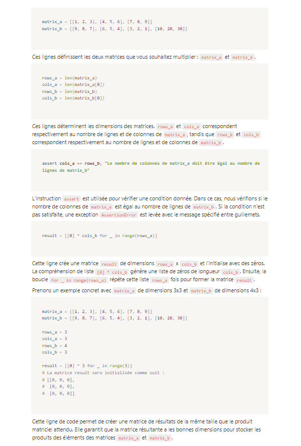 <p><strong>result = [[0] * cols_b for _ in range(rows_a)]</strong></p><p>Cette ligne crée une matrice result de dimensions rows_a x cols_b et l'initialise avec des zéros. La compréhension de liste [0] * cols_b génère une liste de zéros de longueur cols_b. Ensuite, la boucle for _ in range(rows_a) répète cette liste rows_a fois pour former la matrice result.</p><p>Prenons un exemple concret avec matrix_a de dimensions 3x3 et matrix_b de dimensions 4x3 :</p>