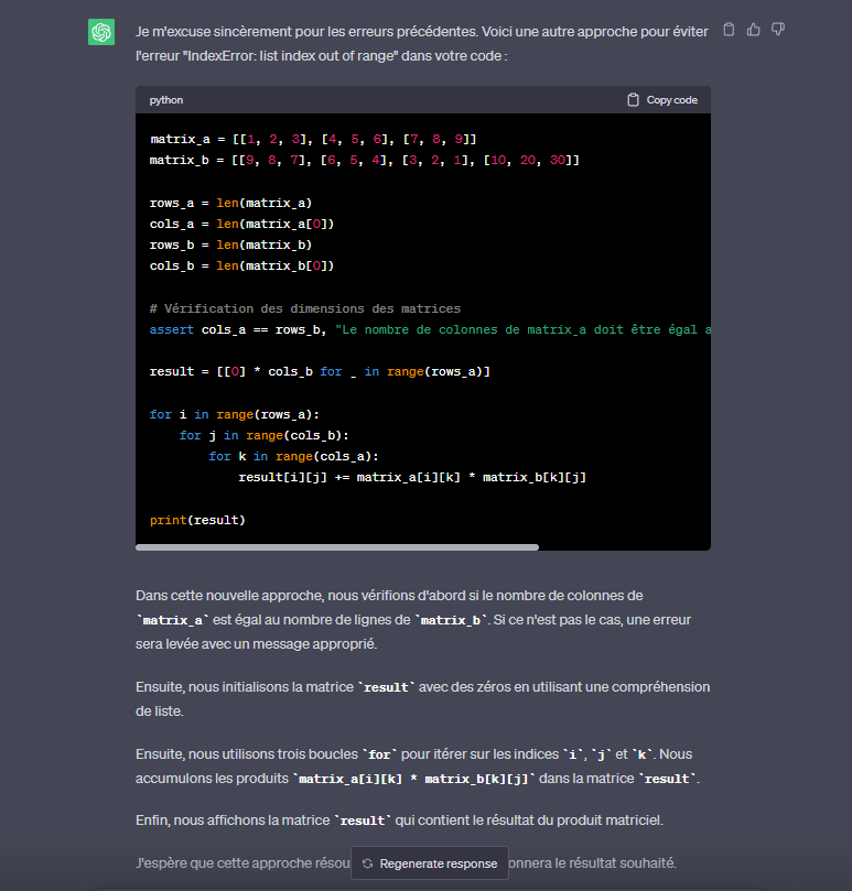 <p>matrix_b contient une sous liste en trop ce qui rend la multiplication matricielle impossible.La taille des indices de ligne doit etre la meme pour les matrice A et B.</p><p></p><p>nb:L'instruction assert est utilisée pour vérifier une condition donnée. Dans ce cas, nous vérifions si le nombre de colonnes de matrix_a est égal au nombre de lignes de matrix_b. Si la condition n'est pas satisfaite, une exception AssertionError est levée avec le message spécifié entre guillemets.</p>