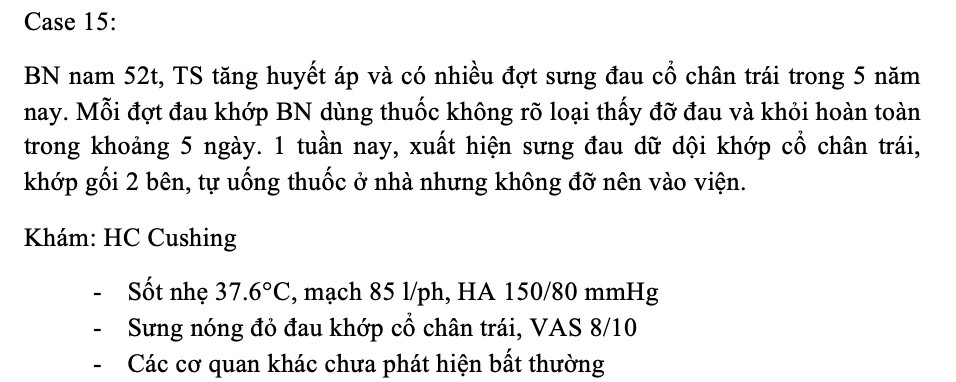 <p><span class="tt-bg-yellow">1.HC Cushing gợi ý BN dùng thuốc nào trong tiền sử</span></p><p>A.&nbsp; Kháng sinh</p><p>B.&nbsp;&nbsp; Thuốc chống viêm non-steroid</p><p>C.&nbsp;&nbsp; Corticoid</p><p>D.&nbsp; Thuốc hạ huyết áp</p><p><span class="tt-bg-yellow">2.Chẩn đoán có khả năng đúng nhất là</span></p><p>A.&nbsp; Viêm khớp nhiễm khuẩn</p><p>B.&nbsp;&nbsp; Thoái hóa khớp</p><p>C.&nbsp;&nbsp; Viêm khớp do Goute</p><p>D.&nbsp; Viêm khớp phản ứng</p><p><span class="tt-bg-yellow">3.Thuốc điều trị triệu chứng phù hợp nhất trong các đáp án sau là</span></p><p>A.&nbsp; NSAIDs + Corticoid (</p><p>B.&nbsp;&nbsp; Corticoid + Colchicin (</p><p>C.&nbsp;&nbsp; Colchicin + NSAIDs</p><p>D.&nbsp; Alphachymotrypsin + Colchicin</p>